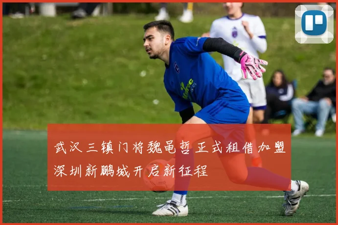 武汉三镇门将魏黾哲正式租借加盟深圳新鹏城开启新征程
