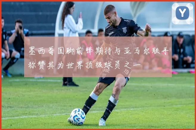墨西哥国脚前锋期待与亚马尔联手称赞其为世界顶级球员之一