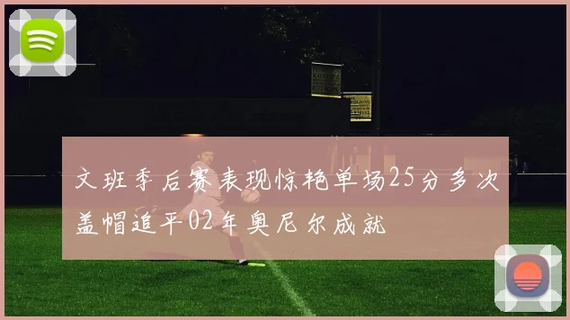 文班季后赛表现惊艳单场25分多次盖帽追平02年奥尼尔成就