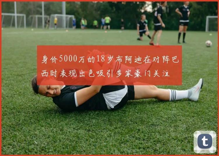 身价5000万的18岁布阿迪在对阵巴西时表现出色吸引多家豪门关注