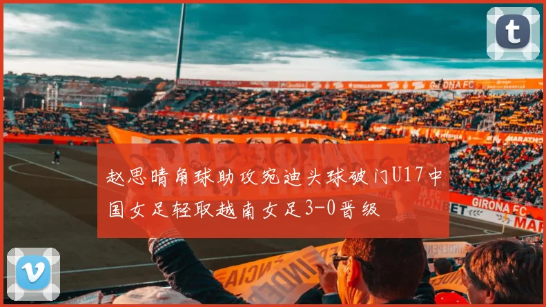 赵思晴角球助攻宛迪头球破门U17中国女足轻取越南女足3-0晋级
