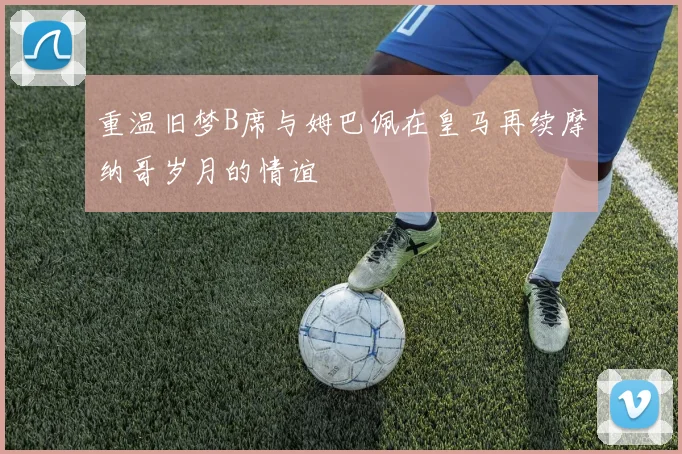 重温旧梦B席与姆巴佩在皇马再续摩纳哥岁月的情谊