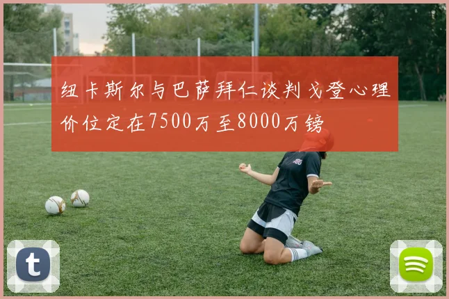 纽卡斯尔与巴萨拜仁谈判戈登心理价位定在7500万至8000万镑