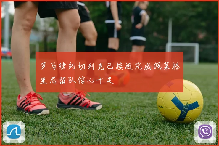 罗马续约切利克已接近完成佩莱格里尼留队信心十足