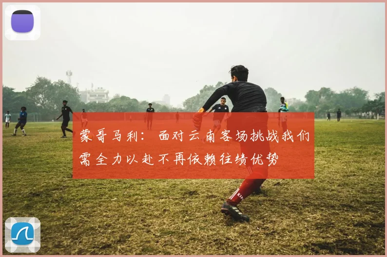 蒙哥马利：面对云南客场挑战我们需全力以赴不再依赖往绩优势