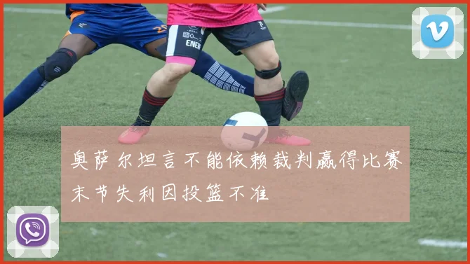 奥萨尔坦言不能依赖裁判赢得比赛末节失利因投篮不准