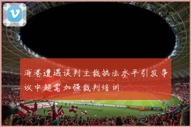 海港遭遇误判主裁执法水平引发争议中超需加强裁判培训