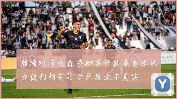 周琦对布伦森垫脚事件发表看法认为裁判判罚过于严厉太不真实