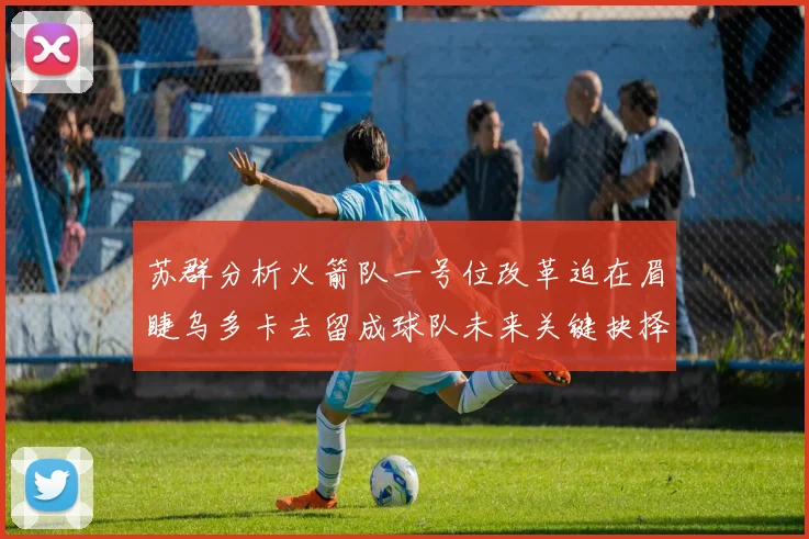 苏群分析火箭队一号位改革迫在眉睫乌多卡去留成球队未来关键抉择