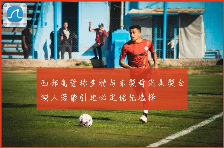 西部高管称多特与东契奇完美契合湖人若能引进必定优先选择