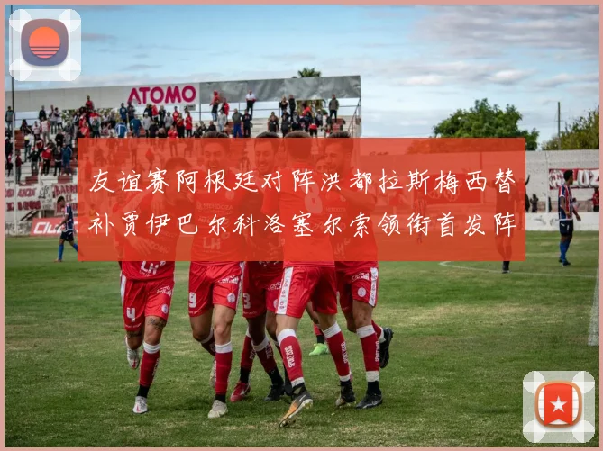 友谊赛阿根廷对阵洪都拉斯梅西替补贾伊巴尔科洛塞尔索领衔首发阵容