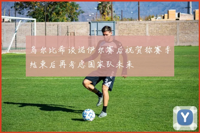 乌尔比希谈诺伊尔赛后祝贺称赛季结束后再考虑国家队未来